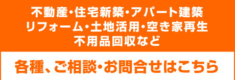 不動産・住宅新築・アパート建築・リフォーム・土地活用・空き家再生・不用品回収など、各種、ご相談お問合せはこちら